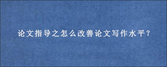 论文指导之怎么改善论文写作水平？