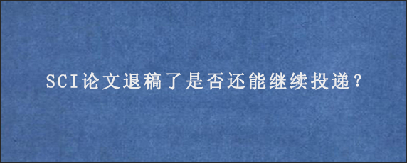 SCI论文退稿了是否还能继续投递？