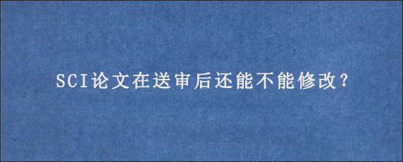 SCI论文在送审后还能不能修改？