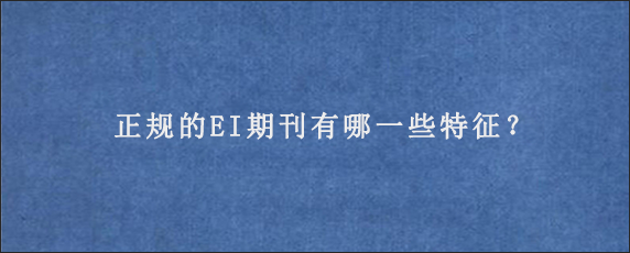 正规的EI期刊有哪一些特征？