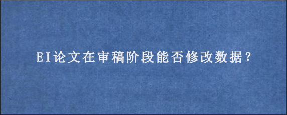 EI论文在审稿阶段能否修改数据？