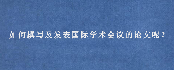 如何撰写及发表国际学术会议的论文呢？