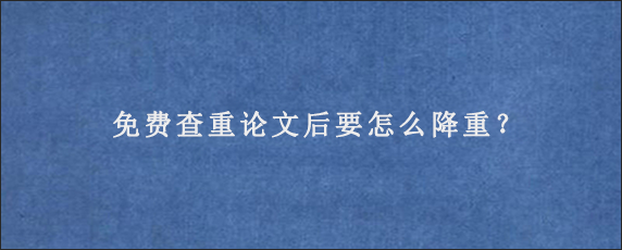 免费查重论文后要怎么降重？