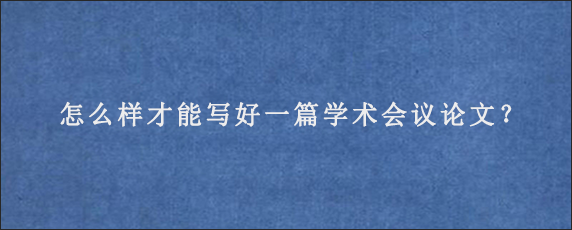 怎么样才能写好一篇学术会议论文？