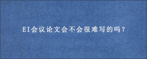 EI会议论文会不会很难写的吗？