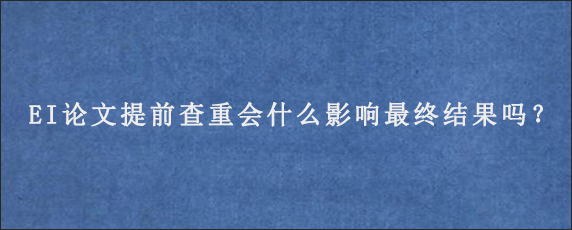 EI论文提前查重会什么影响最终结果吗？