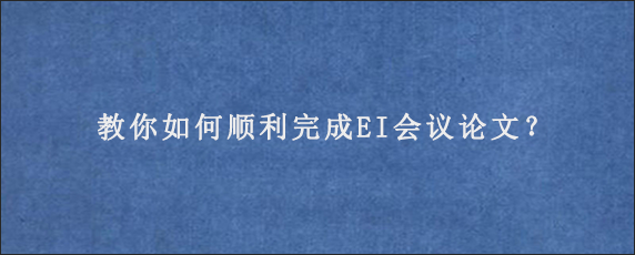 教你如何顺利完成EI会议论文？