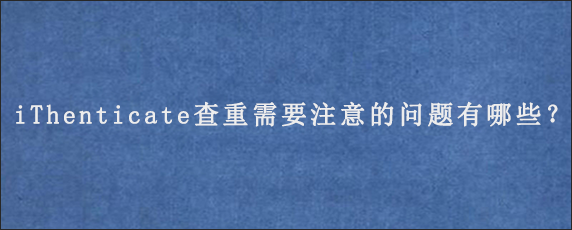 iThenticate查重需要注意的问题有哪些？