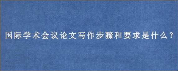 国际学术会议论文写作步骤和要求是什么？