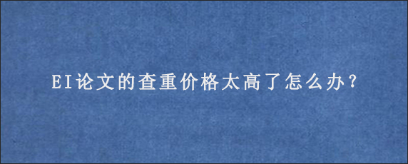 EI论文的查重价格太高了怎么办？