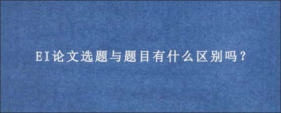 EI论文选题与题目有什么区别吗？