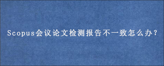 Scopus会议论文检测报告不一致怎么办？