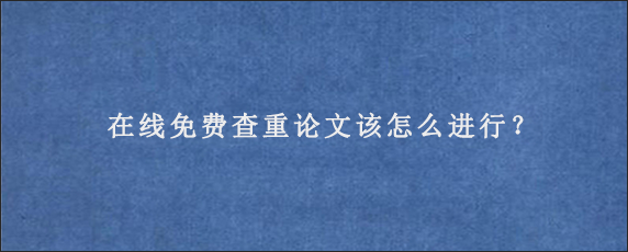 在线免费查重论文该怎么进行？