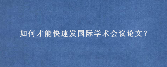 如何才能快速发国际学术会议论文？