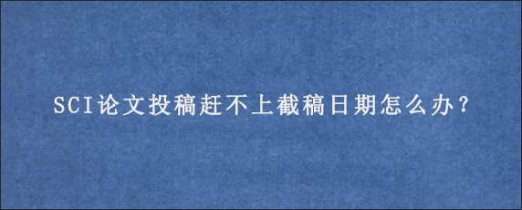 SCI论文投稿赶不上截稿日期怎么办？