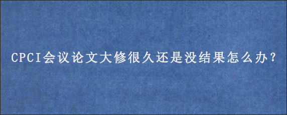 CPCI会议论文大修很久还是没结果怎么办？