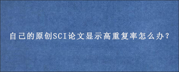 自己的原创SCI论文显示高重复率怎么办？