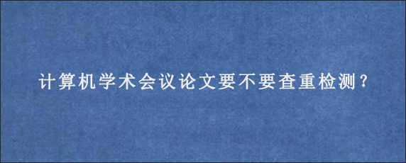 计算机学术会议论文要不要查重检测？