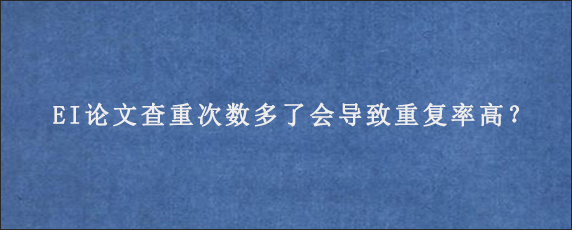 EI论文查重次数多了会导致重复率高？