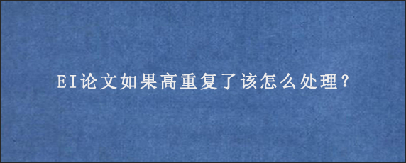 EI论文如果高重复了该怎么处理？