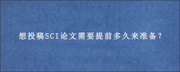 想投稿SCI论文需要提前多久来准备？