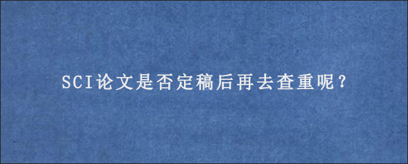 SCI论文是否定稿后再去查重呢？