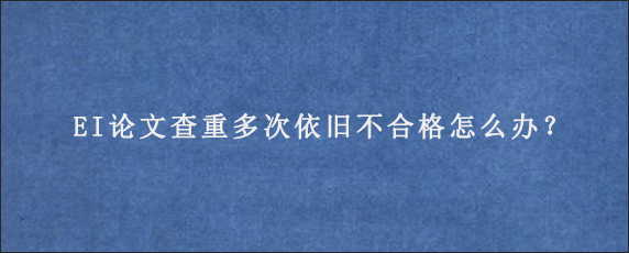 EI论文查重多次依旧不合格怎么办？