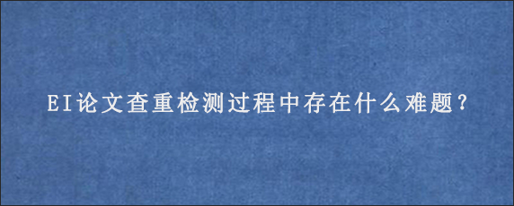 EI论文查重检测过程中存在什么难题？