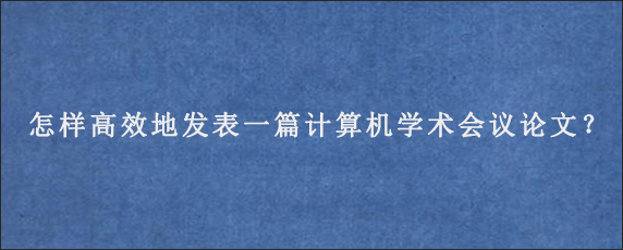 怎样高效地发表一篇计算机学术会议论文？