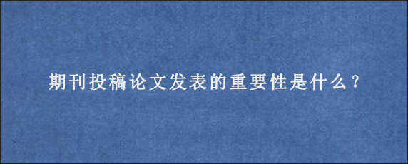 期刊投稿论文发表的重要性是什么？