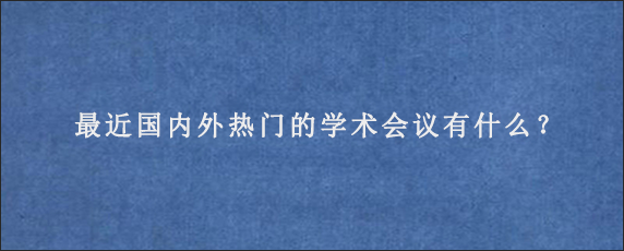 最近国内外热门的学术会议有什么？