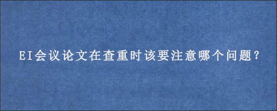 EI会议论文在查重时该要注意哪个问题？