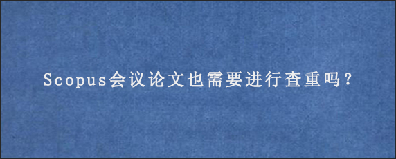 Scopus会议论文也需要进行查重吗？