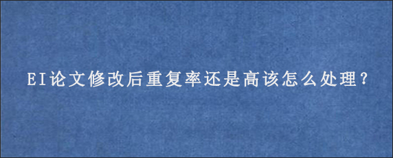 EI论文修改后重复率还是高该怎么处理？