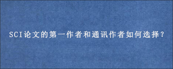 SCI论文的第一作者和通讯作者如何选择？