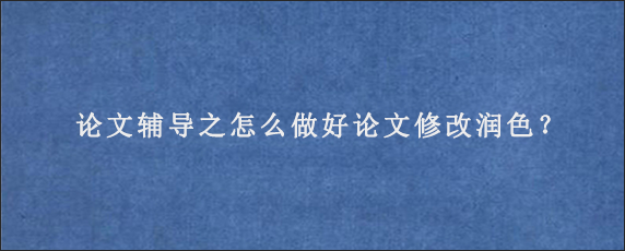 论文辅导之怎么做好论文修改润色？