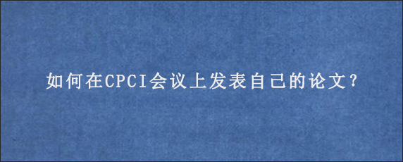 如何在CPCI会议上发表自己的论文？