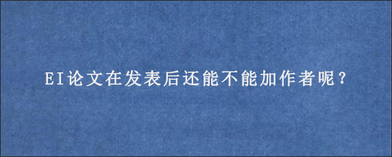 EI论文在发表后还能不能加作者呢？