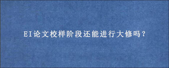 EI论文校样阶段还能进行大修吗？