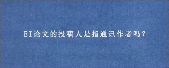 EI论文的投稿人是指通讯作者吗？