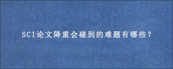 SCI论文降重会碰到的难题有哪些？