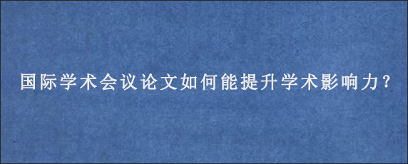 国际学术会议论文如何能提升学术影响力？