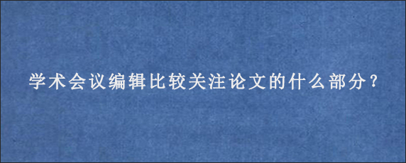 学术会议编辑比较关注论文的什么部分？