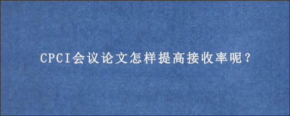 CPCI会议论文怎样提高接收率呢？