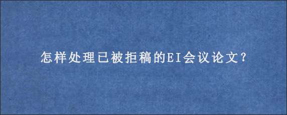 怎样处理已被拒稿的EI会议论文？