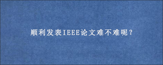 顺利发表IEEE论文难不难呢？