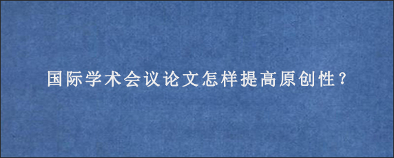 国际学术会议论文怎样提高原创性？