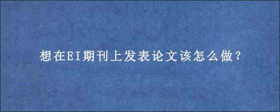 想在EI期刊上发表论文该怎么做？