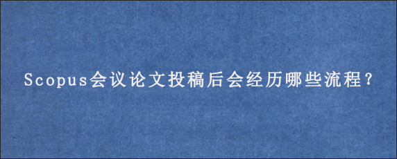 Scopus会议论文投稿后会经历哪些流程？