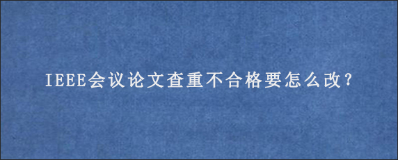 IEEE会议论文查重不合格要怎么改？